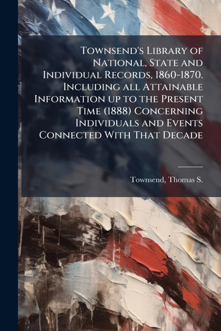 Townsend’s Library of National, State and Individual Records, 1860-1870. Including all Attainable Information up to the Present Time (1888) Concerning Individuals and Events Connected With That Decade