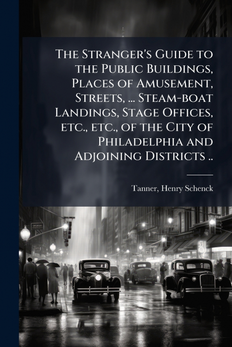 The Stranger’s Guide to the Public Buildings, Places of Amusement, Streets, ... Steam-boat Landings, Stage Offices, etc., etc., of the City of Philadelphia and Adjoining Districts ..