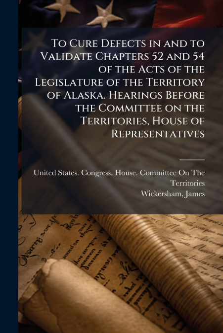 To Cure Defects in and to Validate Chapters 52 and 54 of the Acts of the Legislature of the Territory of Alaska. Hearings Before the Committee on the Territories, House of Representatives
