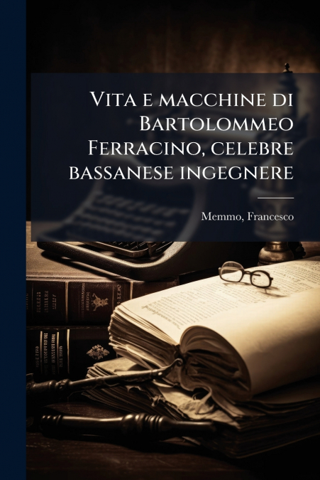 Vita e macchine di Bartolommeo Ferracino, celebre bassanese ingegnere