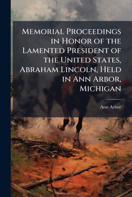 Memorial Proceedings in Honor of the Lamented President of the United States, Abraham Lincoln, Held in Ann Arbor, Michigan
