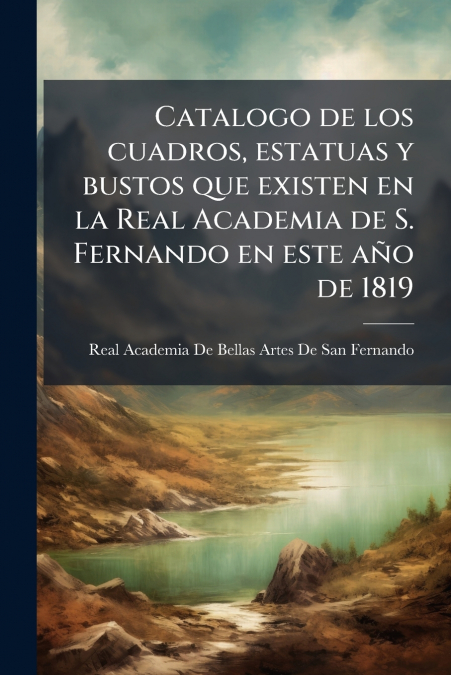 Catalogo de los cuadros, estatuas y bustos que existen en la Real Academia de S. Fernando en este año de 1819