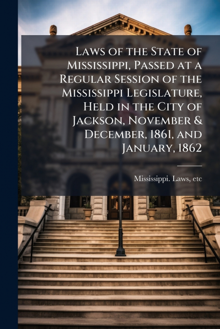 Laws of the State of Mississippi, Passed at a Regular Session of the Mississippi Legislature, Held in the City of Jackson, November & December, 1861, and January, 1862