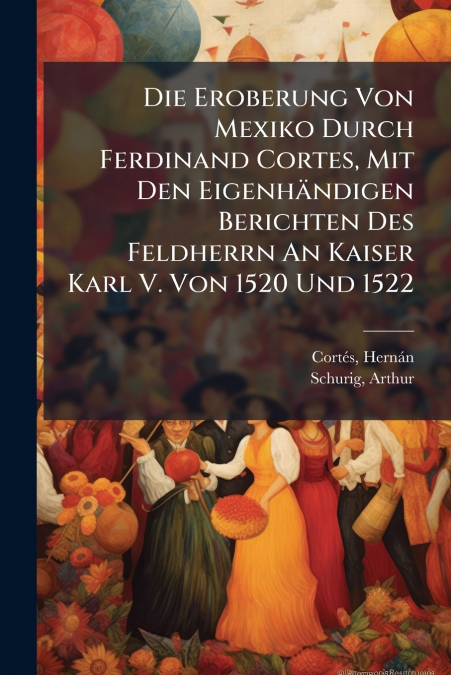 Die Eroberung Von Mexiko Durch Ferdinand Cortes, Mit Den Eigenhändigen Berichten Des Feldherrn An Kaiser Karl V. Von 1520 Und 1522
