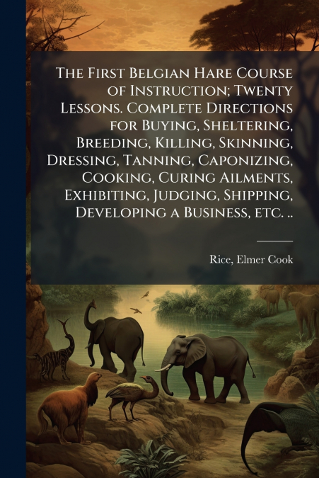 The First Belgian Hare Course of Instruction; Twenty Lessons. Complete Directions for Buying, Sheltering, Breeding, Killing, Skinning, Dressing, Tanning, Caponizing, Cooking, Curing Ailments, Exhibiti