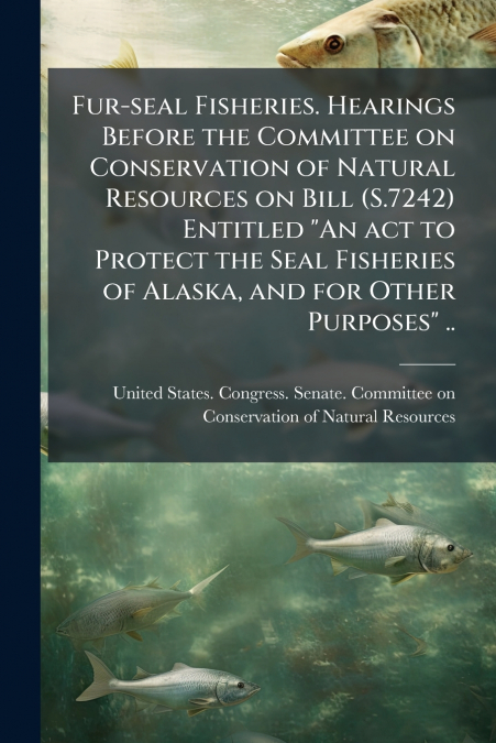 Fur-seal Fisheries. Hearings Before the Committee on Conservation of Natural Resources on Bill (S.7242) Entitled 'An act to Protect the Seal Fisheries of Alaska, and for Other Purposes' ..