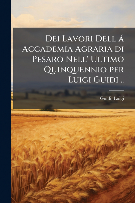 Dei Lavori Dell á Accademia Agraria di Pesaro Nell’ Ultimo Quinquennio per Luigi Guidi ..