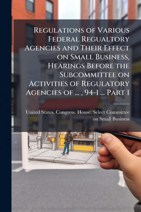 Regulations of Various Federal Regualtory Agencies and Their Effect on Small Business, Hearings Before the Subcommittee on Activities of Regulatory Agencies of ... , 94-1 ... Part 1