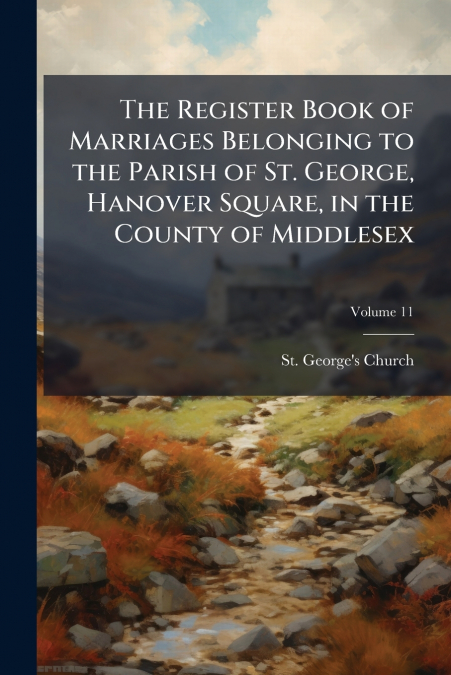 The Register Book of Marriages Belonging to the Parish of St. George, Hanover Square, in the County of Middlesex; Volume 11