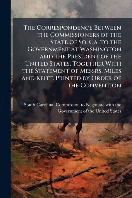 The Correspondence Between the Commissioners of the State of So. Ca. to the Government at Washington and the President of the United States; Together With the Statement of Messrs. Miles and Keitt. Pri
