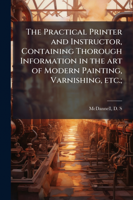 The Practical Printer and Instructor, Containing Thorough Information in the art of Modern Painting, Varnishing, etc.;