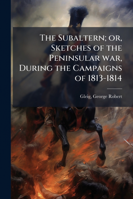 The Subaltern; or, Sketches of the Peninsular war, During the Campaigns of 1813-1814