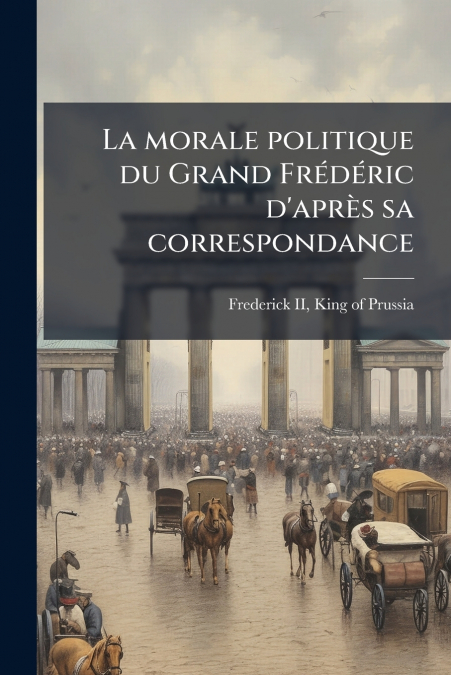 La morale politique du Grand Frédéric d’après sa correspondance
