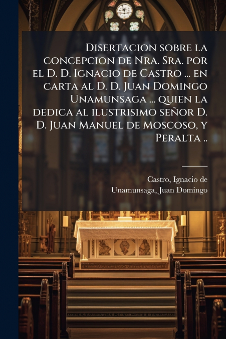 Disertacion sobre la concepcion de Nra. Sra. por el D. D. Ignacio de Castro ... en carta al D. D. Juan Domingo Unamunsaga ... quien la dedica al ilustrisimo señor D. D. Juan Manuel de Moscoso, y Peral