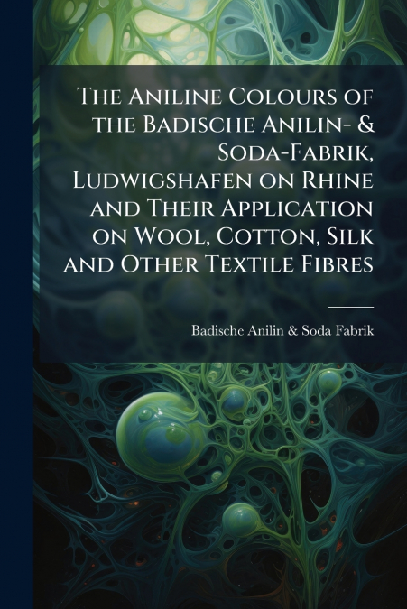 The Aniline Colours of the Badische Anilin- & Soda-Fabrik, Ludwigshafen on Rhine and Their Application on Wool, Cotton, Silk and Other Textile Fibres