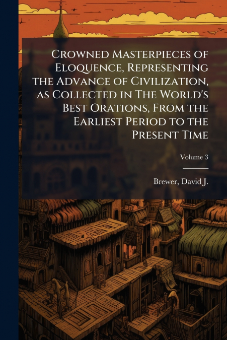 Crowned Masterpieces of Eloquence, Representing the Advance of Civilization, as Collected in The World’s Best Orations, From the Earliest Period to the Present Time; Volume 3