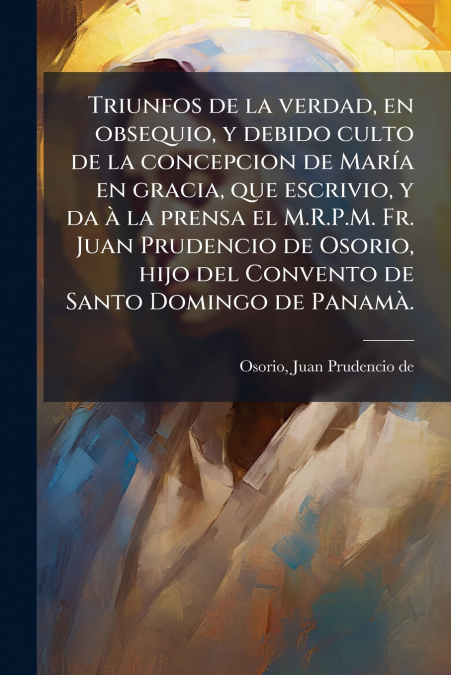 Triunfos de la verdad, en obsequio, y debido culto de la concepcion de María en gracia, que escrivio, y da à la prensa el M.R.P.M. Fr. Juan Prudencio de Osorio, hijo del Convento de Santo Domingo de P