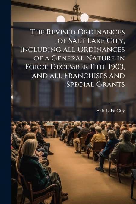 The Revised Ordinances of Salt Lake City, Including all Ordinances of a General Nature in Force December 11th, 1903, and all Franchises and Special Grants