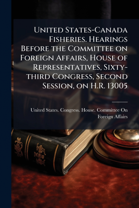 United States-Canada Fisheries. Hearings Before the Committee on Foreign Affairs, House of Representatives, Sixty-third Congress, Second Session, on H.R. 13005
