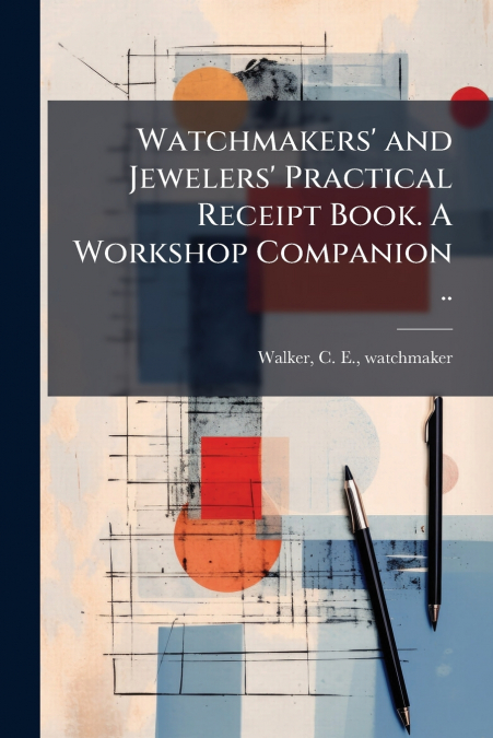 Watchmakers’ and Jewelers’ Practical Receipt Book. A Workshop Companion ..