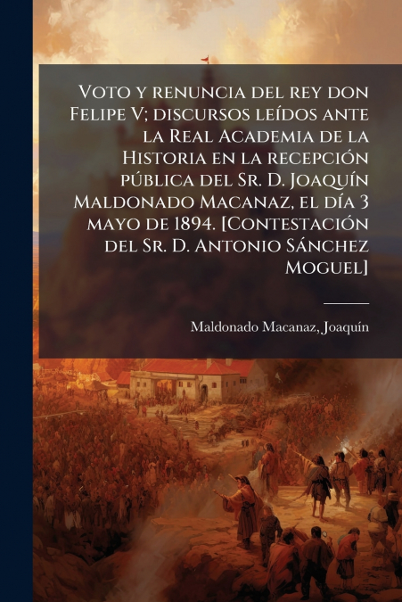 Voto y renuncia del rey don Felipe V; discursos leídos ante la Real Academia de la Historia en la recepción pública del Sr. D. Joaquín Maldonado Macanaz, el día 3 mayo de 1894. [Contestación del Sr. D