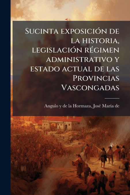 Sucinta exposición de la historia, legislación régimen administrativo y estado actual de las Provincias Vascongadas