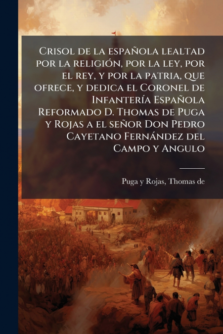 Crisol de la española lealtad por la religión, por la ley, por el rey, y por la patria, que ofrece, y dedica el Coronel de Infantería Española Reformado D. Thomas de Puga y Rojas a el señor Don Pedro 