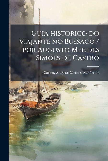 Guia historico do viajante no Bussaco / por Augusto Mendes Simões de Castro