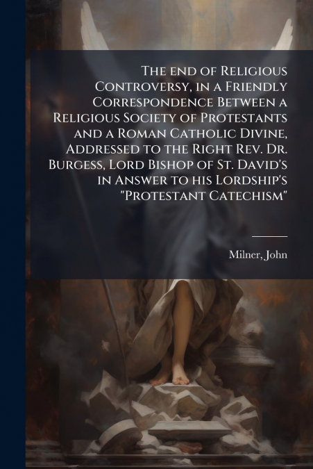 The end of Religious Controversy, in a Friendly Correspondence Between a Religious Society of Protestants and a Roman Catholic Divine, Addressed to the Right Rev. Dr. Burgess, Lord Bishop of St. David