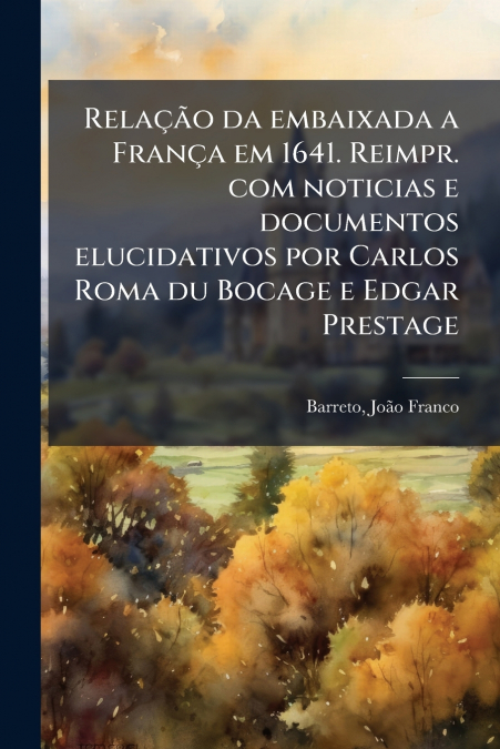 Relação da embaixada a França em 1641. Reimpr. com noticias e documentos elucidativos por Carlos Roma du Bocage e Edgar Prestage