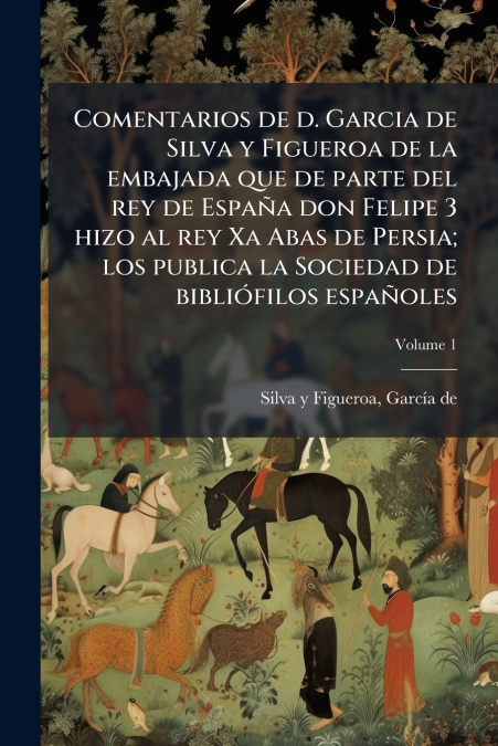 Comentarios de d. Garcia de Silva y Figueroa de la embajada que de parte del rey de España don Felipe 3 hizo al rey Xa Abas de Persia; los publica la Sociedad de bibliófilos españoles; Volume 1