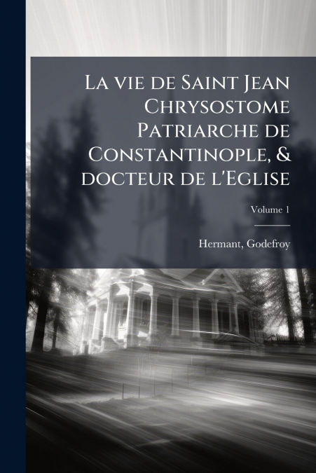 La vie de Saint Jean Chrysostome Patriarche de Constantinople, & docteur de l’Eglise