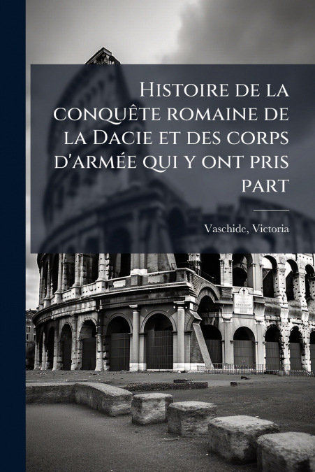 Histoire de la conquête romaine de la Dacie et des corps d’armée qui y ont pris part