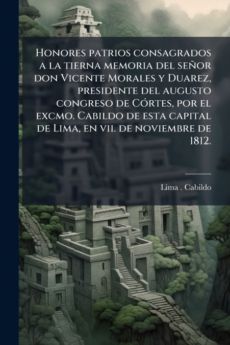 Honores patrios consagrados a la tierna memoria del señor don Vicente Morales y Duarez, presidente del augusto congreso de Córtes, por el excmo. Cabildo de esta capital de Lima, en vii. de noviembre d