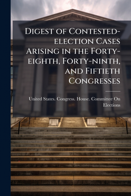 Digest of Contested-election Cases Arising in the Forty-eighth, Forty-ninth, and Fiftieth Congresses