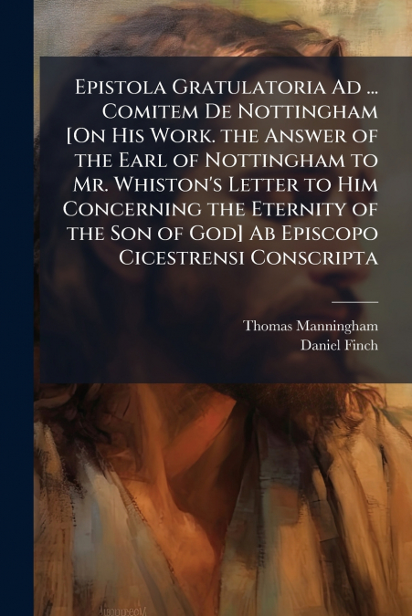 Epistola Gratulatoria Ad ... Comitem De Nottingham [On His Work. the Answer of the Earl of Nottingham to Mr. Whiston’s Letter to Him Concerning the Eternity of the Son of God] Ab Episcopo Cicestrensi 