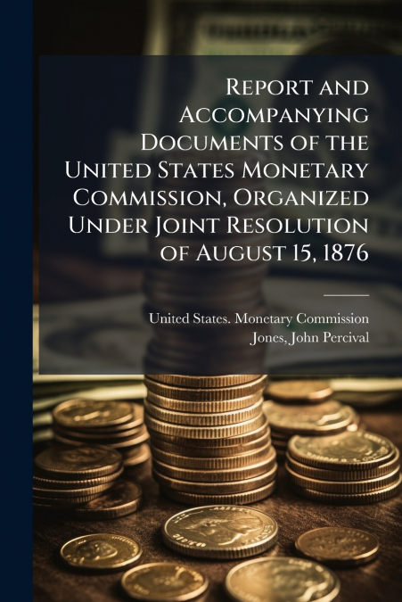 Report and Accompanying Documents of the United States Monetary Commission, Organized Under Joint Resolution of August 15, 1876