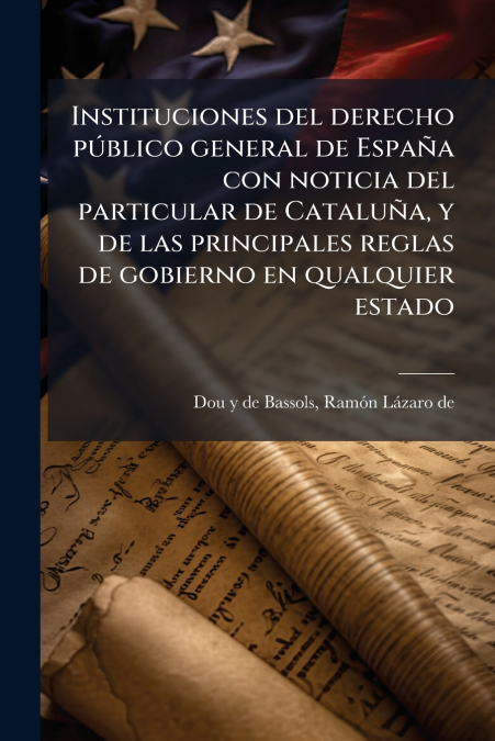 Instituciones del derecho público general de España con noticia del particular de Cataluña, y de las principales reglas de gobierno en qualquier estado