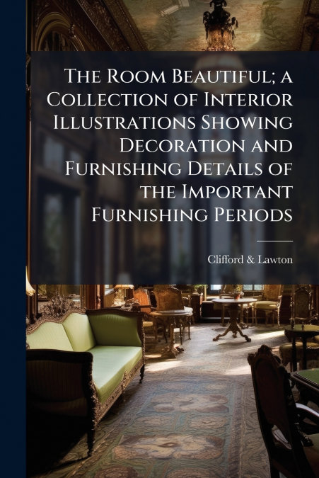 The Room Beautiful; a Collection of Interior Illustrations Showing Decoration and Furnishing Details of the Important Furnishing Periods