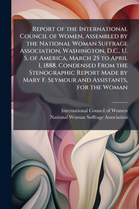 Report of the International Council of Women, Assembled by the National Woman Suffrage Association, Washington, D.C., U. S. of America, March 25 to April 1, 1888. Condensed From the Stenographic Repor