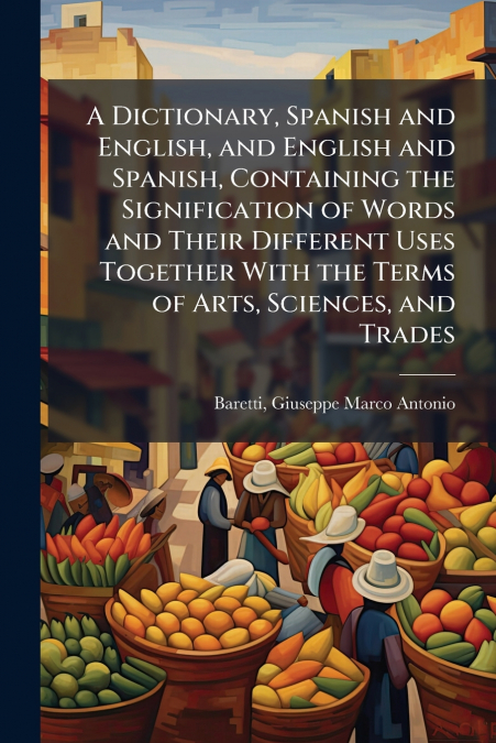 A Dictionary, Spanish and English, and English and Spanish, Containing the Signification of Words and Their Different Uses Together With the Terms of Arts, Sciences, and Trades