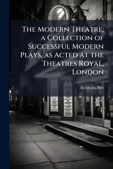 The Modern Theatre; a Collection of Successful Modern Plays, as Acted at the Theatres Royal, London