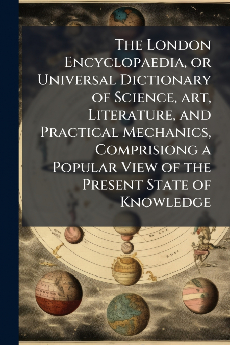 The London Encyclopaedia, or Universal Dictionary of Science, art, Literature, and Practical Mechanics, Comprisiong a Popular View of the Present State of Knowledge