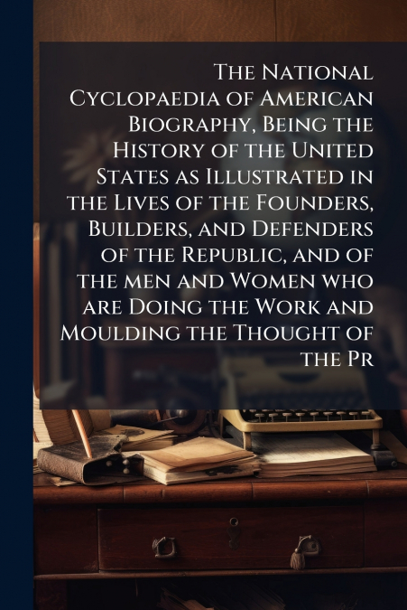 The National Cyclopaedia of American Biography, Being the History of the United States as Illustrated in the Lives of the Founders, Builders, and Defenders of the Republic, and of the men and Women wh