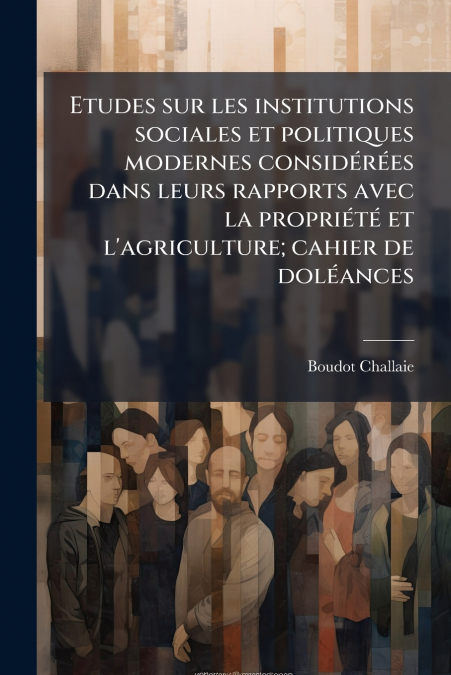 Etudes sur les institutions sociales et politiques modernes considérées dans leurs rapports avec la propriété et l’agriculture; cahier de doléances