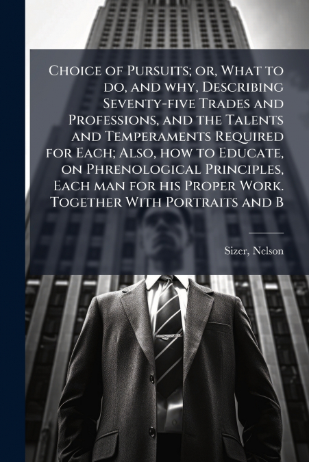 Choice of Pursuits; or, What to do, and why, Describing Seventy-five Trades and Professions, and the Talents and Temperaments Required for Each; Also, how to Educate, on Phrenological Principles, Each