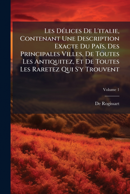 Les Délices De L’italie, Contenant Une Description Exacte Du Païs, Des Principales Villes, De Toutes Les Antiquitez, Et De Toutes Les Raretez Qui S’y Trouvent