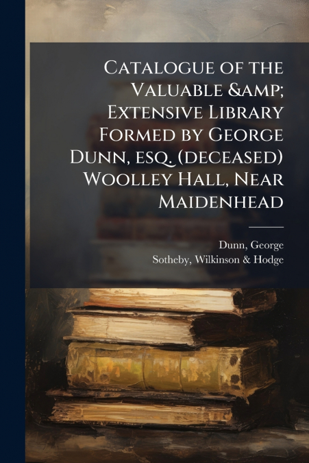Catalogue of the Valuable & Extensive Library Formed by George Dunn, esq. (deceased) Woolley Hall, Near Maidenhead