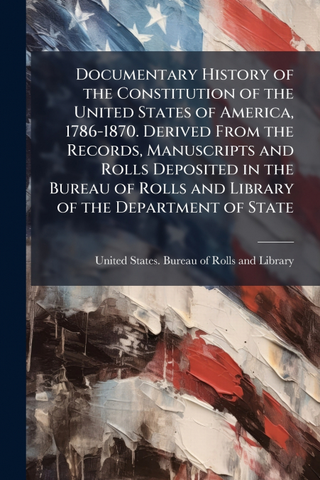 Documentary History of the Constitution of the United States of America, 1786-1870. Derived From the Records, Manuscripts and Rolls Deposited in the Bureau of Rolls and Library of the Department of St