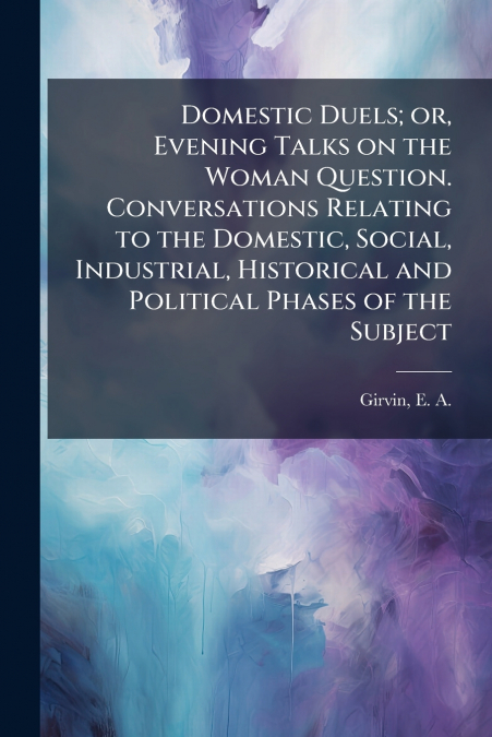 Domestic Duels; or, Evening Talks on the Woman Question. Conversations Relating to the Domestic, Social, Industrial, Historical and Political Phases of the Subject